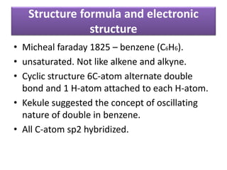 Structure formula and electronic
structure
• Micheal faraday 1825 – benzene (C6H6).
• unsaturated. Not like alkene and alkyne.
• Cyclic structure 6C-atom alternate double
bond and 1 H-atom attached to each H-atom.
• Kekule suggested the concept of oscillating
nature of double in benzene.
• All C-atom sp2 hybridized.
 