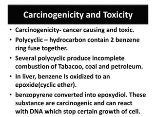 Carcinogenicity and Toxicity
• Carcinogenicity- cancer causing and toxic.
• Polycyclic – hydrocarbon contain 2 benzene
ring fuse together.
• Several polycyclic produce incomplete
combustion of Tabacoo, coal and petroleum.
• In liver, benzene Is oxidized to an
epoxide(cyclic ether).
• benzopyrene converted into epoxydiol. These
substance are carcinogenic and can react
with DNA which stop certain growth of cell.
 