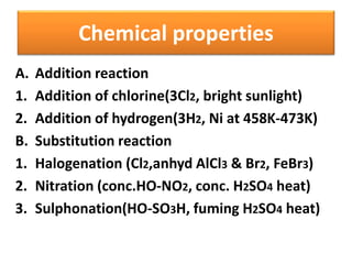 Chemical properties
A. Addition reaction
1. Addition of chlorine(3Cl2, bright sunlight)
2. Addition of hydrogen(3H2, Ni at 458K-473K)
B. Substitution reaction
1. Halogenation (Cl2,anhyd AlCl3 & Br2, FeBr3)
2. Nitration (conc.HO-NO2, conc. H2SO4 heat)
3. Sulphonation(HO-SO3H, fuming H2SO4 heat)
 