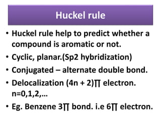 Huckel rule
• Huckel rule help to predict whether a
compound is aromatic or not.
• Cyclic, planar.(Sp2 hybridization)
• Conjugated – alternate double bond.
• Delocalization (4n + 2)∏ electron.
n=0,1,2,…
• Eg. Benzene 3∏ bond. i.e 6∏ electron.
 