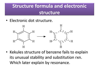 • Electronic dot structure.
• Kekules structure of benzene fails to explain
its unusual stability and substitution rxn.
Which later explain by resonance.
Structure formula and electronic
structure
 
