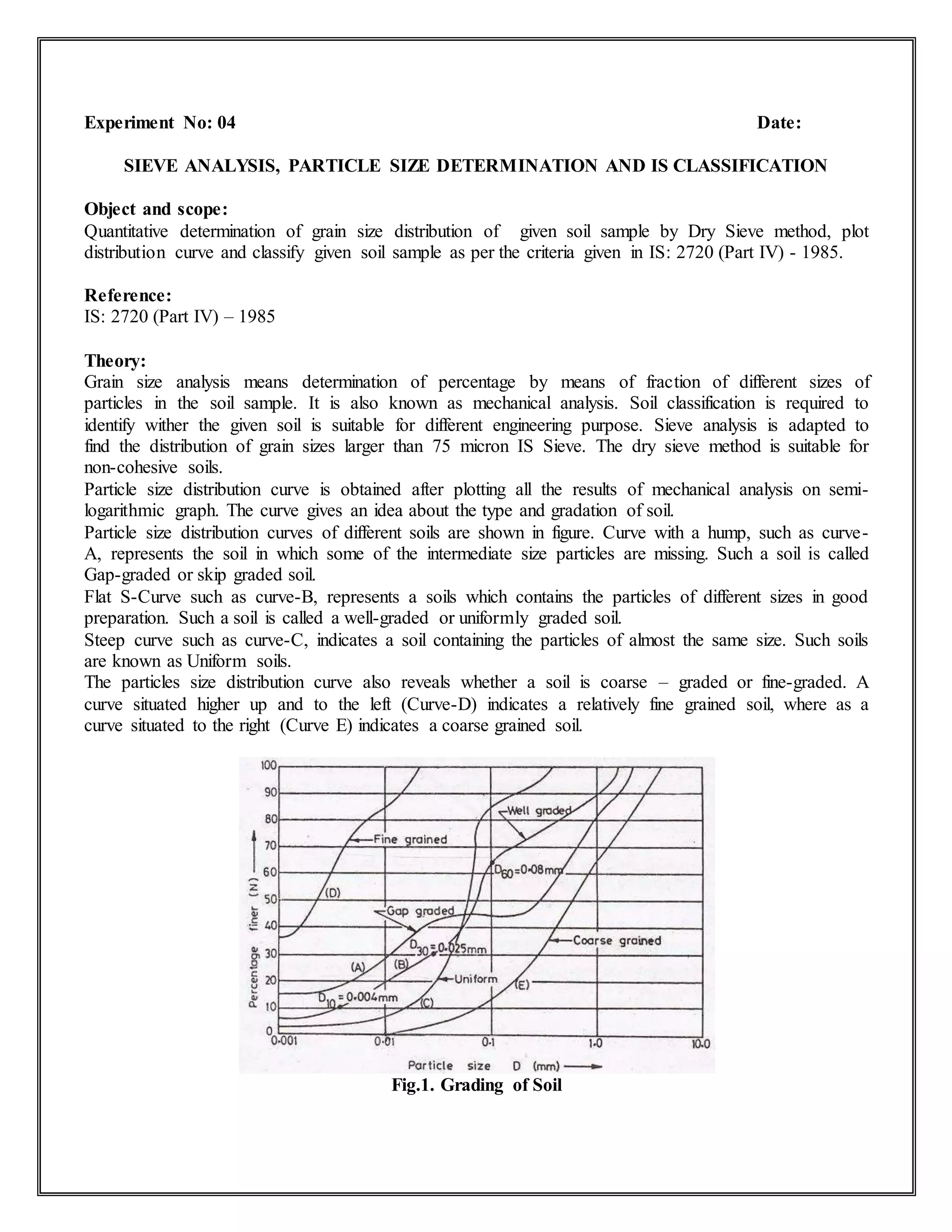 Experiment No: 04 Date:
SIEVE ANALYSIS, PARTICLE SIZE DETERMINATION AND IS CLASSIFICATION
Object and scope:
Quantitative determination of grain size distribution of given soil sample by Dry Sieve method, plot
distribution curve and classify given soil sample as per the criteria given in IS: 2720 (Part IV) - 1985.
Reference:
IS: 2720 (Part IV) – 1985
Theory:
Grain size analysis means determination of percentage by means of fraction of different sizes of
particles in the soil sample. It is also known as mechanical analysis. Soil classification is required to
identify wither the given soil is suitable for different engineering purpose. Sieve analysis is adapted to
find the distribution of grain sizes larger than 75 micron IS Sieve. The dry sieve method is suitable for
non-cohesive soils.
Particle size distribution curve is obtained after plotting all the results of mechanical analysis on semi-
logarithmic graph. The curve gives an idea about the type and gradation of soil.
Particle size distribution curves of different soils are shown in figure. Curve with a hump, such as curve-
A, represents the soil in which some of the intermediate size particles are missing. Such a soil is called
Gap-graded or skip graded soil.
Flat S-Curve such as curve-B, represents a soils which contains the particles of different sizes in good
preparation. Such a soil is called a well-graded or uniformly graded soil.
Steep curve such as curve-C, indicates a soil containing the particles of almost the same size. Such soils
are known as Uniform soils.
The particles size distribution curve also reveals whether a soil is coarse – graded or fine-graded. A
curve situated higher up and to the left (Curve-D) indicates a relatively fine grained soil, where as a
curve situated to the right (Curve E) indicates a coarse grained soil.
Fig.1. Grading of Soil
 