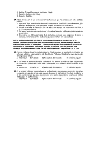B) Judicial- Tribunal Superior de Justicia del Estado
C) Ejecutivo- Gobierno del Estado
D) Ejecutivo- Cabildos
17. Indica el inciso en el que se mencionan las funciones que no corresponden a los partidos
políticos.
A) Aplicar las leyes emanadas de la Constitución Política de los Estados Unidos Mexicanos, por
ejemplo, la Ley general de acceso de las mujeres a una vida libre de violencia.
B) Cumplir una labor de formación cívica y política de acuerdo con un conjunto de ideas y
principios determinados.
C) Fortalecer la democracia, manteniendo informada a la opinión pública acerca de sus planes
y proyectos.
D) Interesarse por el bienestar social de la población, pudiendo crear programas de apoyo y
contacto permanente con los ciudadanos que se identifican con sus estatutos.
Una de lasresponsabilidades que tiene el ciudadano es informarse de lo que sucede en su
entorno, ejercer sus prerrogativas y dar seguimiento a su decisión, además de exigir al Estado
que rinda cuentas sobre su desempeño. La participación requiere principios básicos y utilizar los
mecanismos de control de las autoridades, previstos en las leyes, todo ello necesario para
fortalecer la convivencia democrática. Lee con atención y contesta las preguntas 18, 19 y 20.
18. Proceso mediante el cual los ciudadanos de un Estado expresan su aprobación o rechazo a las
reformas, adiciones o derogaciones a la Constitución Política del Estado o las leyes que expide
el Congreso del Estado.
A) Referéndum B) Plebiscito C) Revocatoria del mandato D) Iniciativa popular
19. Es una forma de democracia directa. Consiste en una decisión pública que todas las personas
de un territorio someten a votación abierta para señalar si su autoridad debe continuar o no en
el cargo.
A) Referéndum B) Plebiscito C) Revocatoria del mandato D) Iniciativa popular
20. Es la consulta pública a los ciudadanos de un Estado para que expresen su opinión afirmativa
o negativa, en caso de controversia respecto de actos de los Poderes Ejecutivo, Legislativo o
de los Ayuntamientos, que sean considerados como acción trascendente para la vida pública
del Estado o de los Municipios.
A) Referéndum B) Plebiscito C) Revocatoria del mandato D) Iniciativa popular
 
