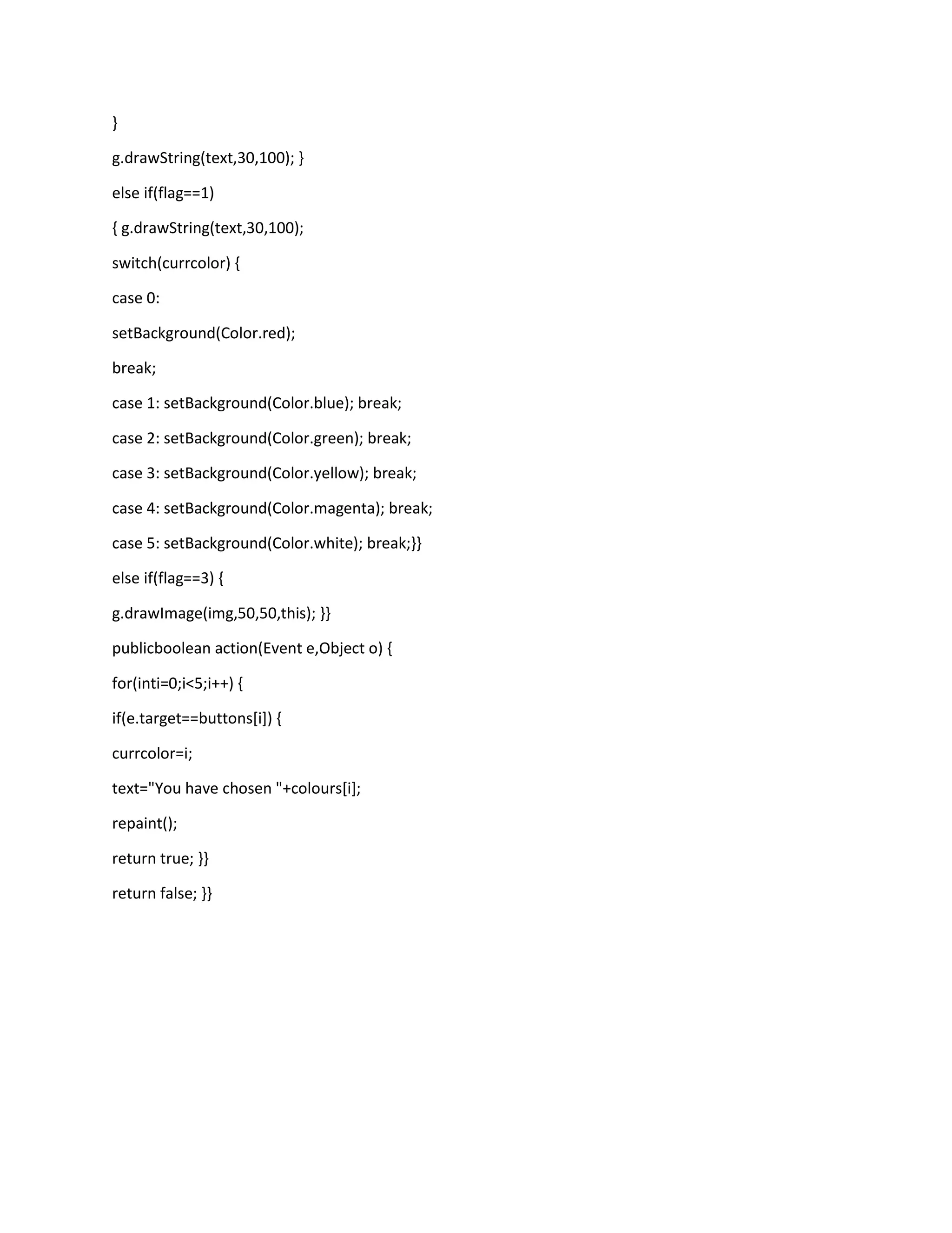 }
g.drawString(text,30,100); }
else if(flag==1)
{ g.drawString(text,30,100);
switch(currcolor) {
case 0:
setBackground(Color.red);
break;
case 1: setBackground(Color.blue); break;
case 2: setBackground(Color.green); break;
case 3: setBackground(Color.yellow); break;
case 4: setBackground(Color.magenta); break;
case 5: setBackground(Color.white); break;}}
else if(flag==3) {
g.drawImage(img,50,50,this); }}
publicboolean action(Event e,Object o) {
for(inti=0;i<5;i++) {
if(e.target==buttons[i]) {
currcolor=i;
text="You have chosen "+colours[i];
repaint();
return true; }}
return false; }}

 