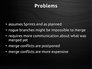 ProblemsProblems
●
assumes Sprints end as plannedassumes Sprints end as planned
●
rogue branches might be impossible to mergerogue branches might be impossible to merge
●
requires more communication about what wasrequires more communication about what was
merged yetmerged yet
●
merge conflicts are postponedmerge conflicts are postponed
●
merge conflicts are more expensivemerge conflicts are more expensive
 