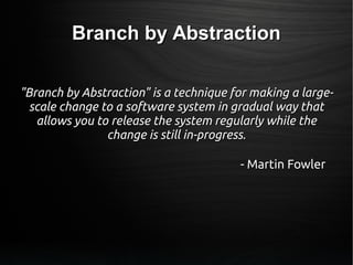 Branch by AbstractionBranch by Abstraction
"Branch by Abstraction" is a technique for making a large-"Branch by Abstraction" is a technique for making a large-
scale change to a software system in gradual way thatscale change to a software system in gradual way that
allows you to release the system regularly while theallows you to release the system regularly while the
change is still in-progress.change is still in-progress.
- Martin Fowler- Martin Fowler
 