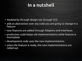In a nutshellIn a nutshell
●
modularity through design not through VCSmodularity through design not through VCS
●
add an abstraction over any code you are going to change in aadd an abstraction over any code you are going to change in a
featurefeature
●
new features are added through Adapters and Interfacesnew features are added through Adapters and Interfaces
●
production code keeps old implementations while feature isproduction code keeps old implementations while feature is
incompleteincomplete
●
development code uses the new implementationsdevelopment code uses the new implementations
●
when the feature is ready, the new implementations arewhen the feature is ready, the new implementations are
rolled outrolled out
 