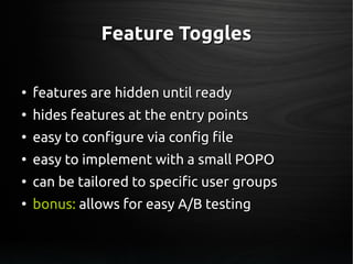 Feature TogglesFeature Toggles
●
features are hidden until readyfeatures are hidden until ready
●
hides features at the entry pointshides features at the entry points
●
easy to configure via config fileeasy to configure via config file
●
easy to implement with a small POPOeasy to implement with a small POPO
●
can be tailored to specific user groupscan be tailored to specific user groups
●
bonus:bonus: allows for easy A/B testingallows for easy A/B testing
 