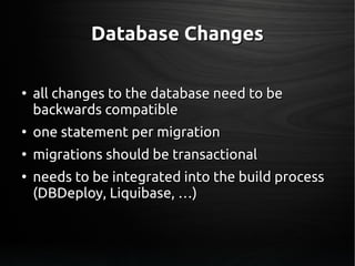 Database ChangesDatabase Changes
●
all changes to the database need to beall changes to the database need to be
backwards compatiblebackwards compatible
●
one statement per migrationone statement per migration
●
migrations should be transactionalmigrations should be transactional
●
needs to be integrated into the build processneeds to be integrated into the build process
(DBDeploy, Liquibase, …)(DBDeploy, Liquibase, …)
 