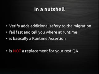 In a nutshellIn a nutshell
●
Verify adds additional safety to the migrationVerify adds additional safety to the migration
●
fail fast and tell you where at runtimefail fast and tell you where at runtime
●
is basically a Runtime Assertionis basically a Runtime Assertion
●
isis NOTNOT a replacement for your test QAa replacement for your test QA
 