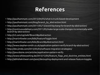 ReferencesReferences
●
http://paulhammant.com/2013/04/05/what-is-trunk-based-developmenthttp://paulhammant.com/2013/04/05/what-is-trunk-based-development
●
http://paulhammant.com/blog/branch_by_abstraction.htmlhttp://paulhammant.com/blog/branch_by_abstraction.html
●
http://paulhammant.com/2011/05/13/avoid-big-bang-for-branch-by-abstraction/http://paulhammant.com/2011/05/13/avoid-big-bang-for-branch-by-abstraction/
●
http://continuousdelivery.com/2011/05/make-large-scale-changes-incrementally-with-http://continuousdelivery.com/2011/05/make-large-scale-changes-incrementally-with-
branch-by-abstraction/branch-by-abstraction/
●
http://c2.com/cgi/wiki?BranchByAbstractionhttp://c2.com/cgi/wiki?BranchByAbstraction
●
http://martinfowler.com/bliki/FeatureToggle.htmlhttp://martinfowler.com/bliki/FeatureToggle.html
●
http://martinfowler.com/bliki/BranchByAbstraction.htmlhttp://martinfowler.com/bliki/BranchByAbstraction.html
●
http://www.stephen-smith.co.uk/application-pattern-verify-branch-by-abstraction/http://www.stephen-smith.co.uk/application-pattern-verify-branch-by-abstraction/
●
http://dev.jimdo.com/2013/05/03/software-migration-strategies/http://dev.jimdo.com/2013/05/03/software-migration-strategies/
●
http://java.dzone.com/articles/application-pattern-verifyhttp://java.dzone.com/articles/application-pattern-verify
●
http://www.whitewashing.de/2013/12/05/feature_flags_and_doctrine_entities.htmlhttp://www.whitewashing.de/2013/12/05/feature_flags_and_doctrine_entities.html
●
http://abhishek-tiwari.com/post/decoupling-deployment-and-release-feature-toggleshttp://abhishek-tiwari.com/post/decoupling-deployment-and-release-feature-toggles
 