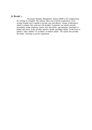 4) Result :-
The project Hospital Management System (HMS) is for computerizing
the working in a hospital. The software takes care of all the requirements of an
average hospital and is capable to provide easy and effective storage of information
related to patients that come up to the hospital. It generates test reports; provide
prescription details including various tests, diet advice, and medicines prescribed to
patient and doctor. It also provides injection details and billing facility on the basis of
patient’s status whether it is an indoor or outdoor patient. The system also provides
the facility of backup as per the requirement.
 