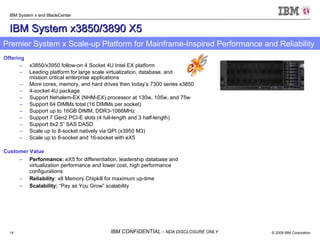 IBM System x3850/3890 X5 Offering x3850/x3950 follow-on 4 Socket 4U Intel EX platform Leading platform for large scale virtualization, database, and  mission critical enterprise applications More cores, memory, and hard drives then today’s 7300 series x3850 4-socket 4U package Support Nehalem-EX (NHM-EX) processor at 130w, 105w, and 75w  Support 64 DIMMs total (16 DIMMs per socket) Support up to 16GB DIMM, DDR3-1066MHz Support 7 Gen2 PCI-E slots (4 full-length and 3 half-length) Support 8x2.5” SAS DASD Scale up to 8-socket natively via QPI (x3950 M3) Scale up to 8-socket and 16-socket with eX5 Customer Value Performance:  eX5 for differentiation, leadership database and virtualization performance and lower cost, high performance configurations Reliability : x8 Memory Chipkill for maximum up-time  Scalability:  “Pay as You Grow” scalability Premier System x Scale-up Platform for Mainframe-Inspired Performance and Reliability 