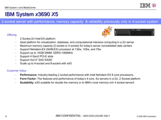 IBM System x3690 X5 Offering 2 Socket 2U Intel EX platform  Ideal platform for virtualization, database, and computational intensive computing in a 2U server Maximum memory capacity (2 socket or 4 socket) for today’s server consolidated data centers  Support Nehalem-EX (NHM-EX) processor at 130w, 105w, and 75w  Support up to 16GB DIMM, DDR3-1066MHz Support 4 Gen2 PCI-E slots Support 4x2.5” SAS DASD Scale up to 4-socket and 8-socket with eX5 Customer Value Performance:  Industry leading 2 socket performance with Intel Nehalem EX 8 core processors,  Form Factor:  The features and performance of today’s 4 core, 4U servers in a 2U, 2 Socket platform  Scalability:  eX5 scalable for double the memory or to IBM’s most memory rich 4 socket server2 2-socket server with performance, memory capacity  & reliability previously only in 4-socket system  