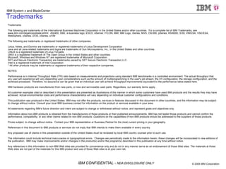 Trademarks Trademarks The following are trademarks of the International Business Machines Corporation in the United States and/or other countries.  For a complete list of IBM Trademarks, see www.ibm.com/legal/copytrade.shtml:  AS/400, DBE, e-business logo, ESCO, eServer, FICON, IBM, IBM Logo, iSeries, MVS, OS/390, pSeries, RS/6000, S/30, VM/ESA, VSE/ESA, WebSphere, xSeries, z/OS, zSeries, z/VM The following are trademarks or registered trademarks of other companies Lotus, Notes, and Domino are trademarks or registered trademarks of Lotus Development Corporation Java and all Java-related trademarks and logos are trademarks of Sun Microsystems, Inc., in the United States and other countries LINUX is a registered trademark of Linux Torvalds UNIX is a registered trademark of The Open Group in the United States and other countries. Microsoft, Windows and Windows NT are registered trademarks of Microsoft Corporation. SET and Secure Electronic Transaction are trademarks owned by SET Secure Electronic Transaction LLC. Intel is a registered trademark of Intel Corporation * All other products may be trademarks or registered trademarks of their respective companies. NOTES: Performance is in Internal Throughput Rate (ITR) ratio based on measurements and projections using standard IBM benchmarks in a controlled environment. The actual throughput that any user will experience will vary depending upon considerations such as the amount of multiprogramming in the user's job stream, the I/O configuration, the storage configuration, and the workload processed. Therefore, no assurance can be given that an individual user will achieve throughput improvements equivalent to the performance ratios stated here. IBM hardware products are manufactured from new parts, or new and serviceable used parts. Regardless, our warranty terms apply. All customer examples cited or described in this presentation are presented as illustrations of the manner in which some customers have used IBM products and the results they may have achieved. Actual environmental costs and performance characteristics will vary depending on individual customer configurations and conditions. This publication was produced in the United States. IBM may not offer the products, services or features discussed in this document in other countries, and the information may be subject to change without notice. Consult your local IBM business contact for information on the product or services available in your area. All statements regarding IBM's future direction and intent are subject to change or withdrawal without notice, and represent goals and objectives only. Information about non-IBM products is obtained from the manufacturers of those products or their published announcements. IBM has not tested those products and cannot confirm the performance, compatibility, or any other claims related to non-IBM products. Questions on the capabilities of non-IBM products should be addressed to the suppliers of those products. Prices subject  to change without notice.  Contact your IBM representative or Business Partner for the most current pricing in your geography. References in this document to IBM products or services do not imply that IBM intends to make them available in every country. Any proposed use of claims in this presentation outside of the United States must be reviewed by local IBM country counsel prior to such use. The information could include technical inaccuracies or typographical errors.  Changes are periodically made to the information herein; these changes will be incorporated in new editions of the publication.  IBM may make improvements and/or changes in the product(s) and/or the program(s) described in this publication at any time without notice. Any references in this information to non-IBM Web sites are provided for convenience only and do not in any manner serve as an endorsement of those Web sites. The materials at those Web sites are not part of the materials for this IBM product and use of those Web sites is at your own risk. 