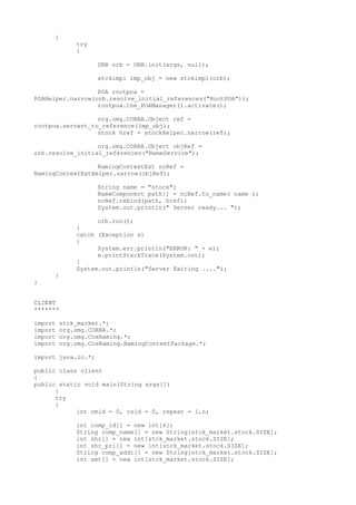 { 
try 
{ 
ORB orb = ORB.init(args, null); 
stckimpl imp_obj = new stckimpl(orb); 
POA rootpoa = 
POAHelper.narrow(orb.resolve_initial_references("RootPOA")); 
rootpoa.the_POAManager().activate(); 
org.omg.CORBA.Object ref = 
rootpoa.servant_to_reference(imp_obj); 
stock href = stockHelper.narrow(ref); 
org.omg.CORBA.Object objRef = 
orb.resolve_initial_references("NameService"); 
NamingContextExt ncRef = 
NamingContextExtHelper.narrow(objRef); 
String name = "stock"; 
NameComponent path[] = ncRef.to_name( name ); 
ncRef.rebind(path, href); 
System.out.println(" Server ready... "); 
orb.run(); 
} 
catch (Exception e) 
{ 
System.err.println("ERROR: " + e); 
e.printStackTrace(System.out); 
} 
System.out.println("Server Exiting ...."); 
} 
} 
CLIENT 
******* 
import stck_market.*; 
import org.omg.CORBA.*; 
import org.omg.CosNaming.*; 
import org.omg.CosNaming.NamingContextPackage.*; 
import java.io.*; 
public class client 
{ 
public static void main(String args[]) 
{ 
try 
{ 
int cmid = 0, csid = 0, repeat = 1,n; 
int comp_id[] = new int[6]; 
String comp_name[] = new String[stck_market.stock.SIZE]; 
int shr[] = new int[stck_market.stock.SIZE]; 
int shr_pri[] = new int[stck_market.stock.SIZE]; 
String comp_addr[] = new String[stck_market.stock.SIZE]; 
int amt[] = new int[stck_market.stock.SIZE]; 
 