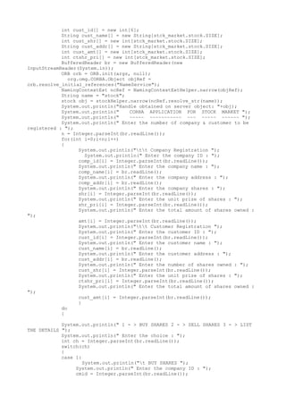 int cust_id[] = new int[6]; 
String cust_name[] = new String[stck_market.stock.SIZE]; 
int cust_shr[] = new int[stck_market.stock.SIZE]; 
String cust_addr[] = new String[stck_market.stock.SIZE]; 
int cust_amt[] = new int[stck_market.stock.SIZE]; 
int ctshr_pri[] = new int[stck_market.stock.SIZE]; 
BufferedReader br = new BufferedReader(new 
InputStreamReader(System.in)); 
ORB orb = ORB.init(args, null); 
org.omg.CORBA.Object objRef = 
orb.resolve_initial_references("NameService"); 
NamingContextExt ncRef = NamingContextExtHelper.narrow(objRef); 
String name = "stock"; 
stock obj = stockHelper.narrow(ncRef.resolve_str(name)); 
System.out.println("Handle obtained on server object: "+obj); 
System.out.println(" CORBA APPLICATION FOR STOCK MARKET "); 
System.out.println(" ~~~~~ ~~~~~~~~~~~ ~~~ ~~~~~ ~~~~~~ "); 
System.out.println(" Enter the number of company & customer to be 
registered : "); 
n = Integer.parseInt(br.readLine()); 
for(int i=0;i<n;i++) 
{ 
System.out.println("tt Company Registration "); 
System.out.println(" Enter the company ID : "); 
comp_id[i] = Integer.parseInt(br.readLine()); 
System.out.println(" Enter the company name : "); 
comp_name[i] = br.readLine(); 
System.out.println(" Enter the company address : "); 
comp_addr[i] = br.readLine(); 
System.out.println(" Enter the company shares : "); 
shr[i] = Integer.parseInt(br.readLine()); 
System.out.println(" Enter the unit prize of shares : "); 
shr_pri[i] = Integer.parseInt(br.readLine()); 
System.out.println(" Enter the total amount of shares owned : 
"); 
amt[i] = Integer.parseInt(br.readLine()); 
System.out.println("tt Customer Registration "); 
System.out.println(" Enter the customer ID : "); 
cust_id[i] = Integer.parseInt(br.readLine()); 
System.out.println(" Enter the customer name : "); 
cust_name[i] = br.readLine(); 
System.out.println(" Enter the customer address : "); 
cust_addr[i] = br.readLine(); 
System.out.println(" Enter the number of shares owned : "); 
cust_shr[i] = Integer.parseInt(br.readLine()); 
System.out.println(" Enter the unit prize of shares : "); 
ctshr_pri[i] = Integer.parseInt(br.readLine()); 
System.out.println(" Enter the total amount of shares owned : 
"); 
cust_amt[i] = Integer.parseInt(br.readLine()); 
} 
do 
{ 
System.out.println(" 1 - > BUY SHARES 2 - > SELL SHARES 3 - > LIST 
THE DETAILS "); 
System.out.println(" Enter the choice : "); 
int ch = Integer.parseInt(br.readLine()); 
switch(ch) 
{ 
case 1: 
System.out.println("t BUY SHARES "); 
System.out.println(" Enter the company ID : "); 
cmid = Integer.parseInt(br.readLine()); 
 