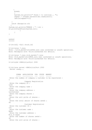 } 
break; 
} 
System.out.println(" Press 1 to continue... "); 
repeat = Integer.parseInt(br.readLine()); 
}while(repeat==1); 
} 
catch (Exception e1) 
{ 
System.out.println("ERROR : " + e1) ; 
e1.printStackTrace(System.out); 
} 
} 
} 
OUTPUT 
****** 
Z:st>idlj -fall stock.idl 
Z:st>javac *.java 
Note: .stck_marketstockPOA.java uses unchecked or unsafe operations. 
Note: Recompile with -Xlint:unchecked for details. 
Z:st>javac *.java stck_market/*.java 
Note: stck_marketstockPOA.java uses unchecked or unsafe operations. 
Note: Recompile with -Xlint:unchecked for details. 
Z:st>orbd -ORBInitialPort 2500 
Z:st>java server -ORBInitialPort 2500 
Server ready... 
CORBA APPLICATION FOR STOCK MARKET 
~~~~~ ~~~~~~~~~~~ ~~~ ~~~~~ ~~~~~~ 
Enter the number of company & customer to be registered : 
1 
Company Registration 
Enter the company ID : 
1234 
Enter the company name : 
cicso 
Enter the company address : 
northstreet 
Enter the company shares : 
100 
Enter the unit priCe of shares : 
50 
Enter the total amount of shares owned : 
80 
Customer Registration 
Enter the customer ID : 
101 
Enter the customer name : 
RAJA 
Enter the customer address : 
M.G,.R nagar 
Enter the number of shares owned : 
40 
Enter the unit prize of shares : 
 