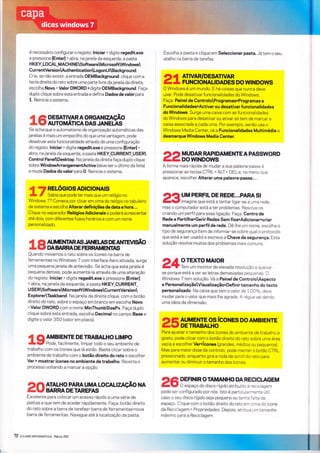 é necessário configurar o registo: lniciar > digite regedit.exe
e pressìone lEnterl > abra, najanela da esquerda, a pasta
H KEY_LOCAL_MACH I NESoftwareMicrosoftWindows
CurrentVersionAuthenticationLogonUlBackground.
Crie, se não existiç a entrada OEMBackground: clique com a
tecla direita do rato sobre uma parte livre da janela da direita,
escolha Novo > Valor DWORD >digite OEMBackground. Faça
duplo clique sobre esta entrada e defina Dados devalor para
1. Reinicie o sistema.
DESATTV-AR A O RGAN |ZAçÃO
AUTOMÁTICA DASJANEúS
Se acha que o automatlsmo de organização automátìcas das
janelas é mais um empecilho do que uma vantagem, pode
desatìvar esta funcìonalldade através de uma configuração
do registo: lniciar > digite regedit.exe e pressione lEnterl >
abra, na janela da esquerda, a pasta HKEY-CURRENT_USER
Control PanelDesktop. Na janela da direita faça duplo clique
sobre WindowArrangementActive (deve ser o últìmo da lista)
e muda Dados dovalor para O. Reinicie o sistema.
4 ARELóG|OSAD|C|ONA|S
L t Sabiaque podetermaisque um relógio no
Windows 7? Comece por clicar em cima do relógio no tabuleiro
de sÌstema e escolha Alterar definições de data e hora...
Clique no separador RelógiosAdicionais e poderá acrescentar
até dois, com diferentes fusos horários e com um nome
personalizado.
4 C' AI.JMENTARAS JANEI.AS DE AìÍÏEvlSÃO
r C, DA BA,RRA DE FERRAMENTnS
Quando movemos o rato sobre os ícones na barra de
ferramentas no Windows 7 com interface Aero ativada, surge
uma pequenajanela de antevisão. Se acha que estajanela é
pequena demais, pode aumentá-la através de uma alteração
do registo: lniciar > digite regedit.exe e pressione lEnterl
> abra, na janela da esquerda, a pasta HKEY_CURRENT_
US E RSoftwareM icrosoftWindowsCurrentVersíon
ExplorerTaskband. Na janela da direita clique, com o botão
direito do rato, sobre o espaço em branco em escolha Novo
> Valor DWORD com o nome MinThumbSizePx. Faça duplo
clique sobre esta entrada, escolha Decimal no campo Base e
digite o valor 350 (valor em píxeis).
í (o AMB|ENTE DE TRABALHO LTMPO
-
y Pode, facilmente, limpar todo o seu ambiente de
trabalho com os ícones que lá estão. Basta clicar sobre o
ambiente de trabalho com o botão direito do rato e escolher
Ver > mostrar ícones no ambiente de trabalho. Reverta o
processo voltando a marcar a opção.
Excelente para colocar um acesso rápido a uma série de
pastas a que tem de aceder rapidamente. Faça: botão direito
do rato sobre a barra de tarefas> barra de ferramentas>nova
barra de ferramentas. Navegue até à localízação da pasta.
72 exl*teizupnnmÁïÌeA Marcoaoll
D ÍìATALHO PARA UMA LOCALIZAçÃO NA
ÉV BARRADETAREFAS
?IADEF|N|R O TAMANHO DAREC|CT"AGEM
-lY
O espaço do disco rígido atribuído à reciclagem
Escolha a pasta e clique em Seleccionar pasta. Já tem o seu
atalho na barra de tarefas.
1)Â ATIVAR/DESATIVAR
É L FUNcIoNALIDADES Do wINDoWs
O Windows é um mundo. E há coisas que nunca deve
usar. Pode desativar funcionalidades do Windows.
Faça: Painel de ControloProgramas>Programâs e
Funcionalidades>Activar ou desativar f uncÍonalidades
do Windows. Surge uma caixa com as funcionalìdades
do Windows para desativar ou ativar só tem de marcar a
caixa associada a cada uma. Por exemplo, senão usa o
Windows Media Centel vá a Funcionalidades Multimédia e
desmarque Windows Media Center.
22y3 iâfi #fiB*
E NrE A PAsswo RD
A forma mais rápida de mudar a sua palavra-passe é
pressionar as teclas CTRL * ALT * DEL e, no menu que
aparece, escolher Alterar uma palavra-passe...
DfluM PERFTL DE REDE...PARASt
-V
lmagine que está a tentar ligar-se a u.na -ede,
mas o computador está a ter problemas. Resolva-os
criando um perfil para essa ligação. Faça: Centro de
Rede e Partilha>Gerir Redes Sem fios>Adicionar>criar
manualmente um perfil de rede. Dê-lhe um nome, escolha o
tipo de segurança (tem de informar-se sobre qual o protocolo
que está a ser usado) e escreva a Chave de segurança. Esta
solução resolve muitos dos problemas mais comuns.
24: J:#3. ïâ'"o.[""0, reso r ução e q u e ixa.
se porque está a ver as letras demasìadas pequenas. O
Windows 7 tem solução. Vá a Painel de ControloLAspecto
e PersonalizaçãoVisualização>Def inir tamanho do texto
personalizado. Na caixa que tem o valor de 1007o, deve
mudar para o valor que mais lhe agrade. A régua vai dando
uma ideìa da dìmensão.
25/âH Y_XJi8rr""oN
Es Do AM B I E NrE
Para ajustar o tamanho dos ícones do ambìente de trabalho a
gosto, pode clicar com o botão direlto do rato sobre uma área
vazia e escolher Ver>ícones (grandes, médios ou pequenos).
Mas para maior dose de controlo, pode manter o botão CTRL
pressionado, enquanto gira a roda de scroll do rato para
aumentar ou diminuir o tamanho dos ícones.
pode ser configurado por nós. lsto é particularmente útil
caso o seu disco rígido seja pequeno ou tenha falta de
espaÇo. Clìque com o botão direito do rato ern cima do ícone
da Reciclagem > Propriedades. Depois, atribua um tamanho
máxìmo para a Recìclagem.
 
