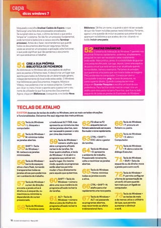 bloqueado e escolha Analisar Gadeía de Espera, o que
fará surgir uma lista dos processados encadeados.
Se surgirem dols ou mais, o últlmo da lista é o que está a
"emperrar" o sistema. Se não for um processo fundamental,
pode terminá-lo (selecione a caixa e escolha Terminar
processo). Antes de o fazer, recomendamos que guarde
todos os documentos abertos por segurança. lVuitas
vezes ao encerrar um processo a aplicação voìta funcionar,
o que pode significar que não perdemos o documento
em que estávamos a trabalhar.
IIIi;i.I''IIi CRIEASUAPRóPRA
,,,t,n,,,rrìii,,','il!,,, B|BLIOTECA DE FICHE|ROS
As bibliotecas no Windows são uma espécie de atalhos
para as pastas e ficheiros reais. A ideìa é criar um ìugar que
aponte para todos os ficheiros de um determinado género,
Ìndependentemente do local onde estes estão. O Windows
traz bibliotecas para Documentos, ìmagens, Múslca e
Vídeos, mas podemos criar os nossos próprios. Comece
por clìcar no menu Inìciar e aponte para a pasta com o seu
nome de utllizador (a que fica acima dos Documentos).
Agora, clique em Bibliotecas, à esquerda, e no botão Nova
Biblioteca. Dê-lhe um nome, e quando a abrtr irá ser avisado
de que não foram incluídas pastas nesta biblioteca. Portanto,
agora é uma questão de ìncluir as pastas que pretende que
apareçam na biblioteca que acabou de criar, clicando no
botão lncluir uma pasta.
"/"ê/"YÃ$!i'filfll'fi#fíÃ{+{//!}rflr€fl
TECLAS DE ATALHO
EXISTEM dezenas de teclas de atalho no Windows, para as mais variadas situações
e funcionalidades. Deixamos-lhe aqui algumas das mais práticas:
,ill itil
li,,ti,,iii
Tecla do Windows
,rtì,,,riii:r..tiiìiììlir + L: bloqueia o
computador.
:il:ii:l rt$ TecladoWindows*
:1,,,,t]:i':li!'lïll M: minimiza todas
asjanelas abertas.
tlll;:: illrlilï SHIFT + Tecla
i,;l,.,,li,irr,,,,il' ao Windows .
M: restaura as janelas
minimizadas.
rllii:il' i1:,1:i Ïecla do Windows *
itrrrli'riil]|rllitl barra de espaços:
ativa o Aero Peek tornando
transparentes todas as
janelas ativas para podermos
vero ambiente de trabalho.
:ii]rìrtli irrir,ilirTecla do windows *
ll,,,J,ll',iil''
cu.sorde direção:
encosta ajanela ativa à
direita ou à esquerda, ou
maximiza ou minimiza-a,
dependendo do cursor
pressionado.
ll,i:l rllïll! Tecla do Windows
,r1,,,.,1i'iil!,r!tii, + T: funciona como
o tradicional ALT*TAB, mas
apresenta as miniaturas das
váriasjanelas abertas, sem
ser necessário passar o rato
porcima das mesmas.
** d'1il Tecla do Windows +
,;1;$, {l}ir número: atalho que
abre o programa afixado
na barra de tarefas. Se
tiver quatro atalhos, a tecla
do Windows + 4 irá abrir o
programa que estiver em
quarto lugar. Do mesmo
modo. quando os programas
estão abertos permite
mudar o foco diretamente
para aquele que quisermos.
di*l*i!ü SHIFT + Tecla do
rri;'',r|; lll;/fr Windows + número:
abre uma nova instância do
programa afixado na barra
de tarefas.
.dllÍr' idi ALT * Tecla do
'i!,iili rl*r Windows + número:
Abre a Lista deAtalhos do
programa afixado na barra
de tarefas,
lll!,il llìli rzcficarno rz
'lì;qi' :rllixr êÍKlUântO tem Um
ficheiro selecionado serve para
lhe mudaro norne rapidamente.
itlri:i:lt:, rrrrili; CTRL + SHIFT+
lll,ril r:r,,lillr ESC: abre o gestor
de tarefas.
Íli:iili ,,i;iril
Tecla do Windows
riï." ìi,,ii,i,:i,iirlr + D: apresenta
o ambiente de trabalho.
Pressionado novamente,
volta a maximizaras janelas
abeÉas.
iil;iìliil :i:l.ii:
recla do windows
llkril|,rl!:;rli: + Home: minimiza
todas asjanelas exceto
a ativa.
:ill,ll;l .illi:t,l1
GTRL * SHIFT* N:
'llri{,il'lilì,,,itilr
atalho para criar
rapidamente uma nova pasta.
,|liilïi""''.:llii'
Tecla do windows +
'iiir':ilr ,ti'' ALT: vai passando
os programas abertos,
mas recorrendo ao efeito
tridimensionalAero.
itlllliì,,llll,l,ii Tecla do Windows
lll;,,,;ili;,i1,,,,,i:i: + F: procura um
ficheiro ou pasta.
illlil:t liirlr Tecla do Windows
:llr';,ìij ,,riiill' + E: abre o
Computador.
lìrlrì:iirllìrì,.ririitìi
TeCla dO WindOWS
,;iii'' illl;,,,r:::r'
+ R: abre a caixa de
diálogo Executar.
rr:ir:tlr'
Íti; Tecla do Windows
:!il''
'rlli,
* Shift + Seta da
esquerda ou da direita: move
ajanela para outro ecrã.
.u{.i:itiìil ;,iì:rl:lii,,, Tecla dO WindOWS +
;ti a{ï;,,,, P: permite configurar
a forma de apresentação de
um ecrã. útil para quando
tem mais que um ligado ao
computador.
,,,,,n,1j1i',1'1,],;tt,
Tecla do Windows +
,,ill' ,lrl', as teclas de mais
e de menos: ativa o utilitário
da lupa, que permite
aumentar e diminuir
o ecrã.
76 rxsirrgl$p"*etaÁï!*Ã Marco 20ìl
 