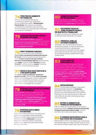FEED RSS NOAMBIENTE
DETRABALHO
E fácil ter os seus feeds de RSS sempre
no ambiente de trabalho. Faça: botão direito
do rato o ambiente de trabalho > Miniaplicações >
Feed de títulos. Vão começar a ser mostrados
os feeds RSS que subscreveu a partlr do lnternet
Explorer (o browser que é suportado pela miniaplicação
que vem de raìz no Windows).
' PRINTSCREENSÀMEDIDA
; A ferramenta de recorte do Windows 7
(l niciapTodos os programas>Acessórios>ferramenta
de recorte) Clique e o programa toma conta de todo
o ecrã. Arraste o cursor do rato pelo ecrã para
selecionar a área que deseja capturar. Nas ferramentas,
pode apagar coisas da imagem (borracha), destacar
(marcador), sublinhar e escrever (caneta). Finalmente,
envie por e-mail sem sair desta aplicação.
' GRAVEA SUAVOZ E PARTILHE.A
coM QUEM QUISER
Vá a lniciar > Todos os programas > Acessórios >
gravador de áudio. Clique no botão iniciar a gravação.
Indique onde pretende guardar o fichelro. Agora, pode
usar o e-mail para partllhar esse ficheiro com quem
qurser usando como um simples anexo. Excelente
para mandar uma mensagem de voz a alguém.
':. PERSONALIZAR O MENU
ENVLARPAR/A
O menu Ce contexto Enviar para e muito prático para
copiar f i31g1res para determinadas localizações.
Felizmente , iambém podemos adicionar as nossas.
Comece pcr escrever shell:sendto na caixa de
pesquisa co botão lniciar. Depois, na janela que
se abre. crie um atalho para a pasta que pretende
adÌciona'a este menu.
riitllii *{il ESCONDERTODASAS
|ii,,i *,jii*,, JANEIAS MENOS AQUELA
EM QUE ESTAATRABALHAR
Se abanar uma janela muita rapidamente, todas
as restantes janelas abertas são minimizadas.
I!i]'iii} ;.:IIIII ORDENAR JANELAS
.&iilll :lliiii,i, AUTOMATICAMENTE
O Windows 7 tem uma forma rápida e eficlente
de organizar as janeìas. Se mover uma janela para
o topo do ecrã e lÌbertá-la, a referida janela
é automaticamente maximizada. Se mover a janela
para a lateral do ecrã, de modo a que o apontador
do rato chegue à moldura, a janela ficará a ocupar
metade do ecrã.
*liii ,,di NoTAs nÁploas
lirrlllirr'rìiit O Sticky Notes do Windows 7 está melhor.
Use esta aplicação, disponível nos Acessórios,
para escrever notas rápidas ou lembretes, sìmilares
aos post-it que muitas pessoas colam nos frigorífìcos.
Pode mudar a cor das notas através de um clique com
a tecla direìta do rato sobre a nota (clique em + para
criar uma nova nota).
ri$ l,lii rR PARA o AMBTENTE DE
,rì:ilirl,ii,,f*; TRABALH' RA'TDAMENTE
É fácil, se estiver com muitas janelas, ver de imediato o
ambiente de trabalho. Coloque o cursor em cima do botão
transparente que está ao lado do relógio. Tudo fica
escondido e vê o ambiente de trabalho. Simplesl
rtrti,:i'*l5ri o cAMtNHo MAts nÁqoo PARAA
liri;;]ii ïüjr SUA CONTA DE UTTLTZADOR
Está escondido no menu lniciar. Repare, que o ícone do topo
roda. Quando surge a sua imagem de perfil, clique-lhe. Entra
nas contas de utilizador e pode mudar o que for necessário.
 