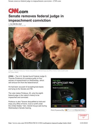 Senate removes federal judge in impeachment conviction - CNN.com




Senate removes federal judge in
impeachment conviction
By the CNN Wire Staff
December 8, 2010 12:46 p.m. EST




Judge G. Thomas Porteous is "forever disqualified to hold and enjoy any office of honor, trust or profit under
the United States."


(CNN) -- The U.S. Senate found Federal Judge G.
Thomas Porteous of Louisiana guilty on four
articles of impeachment on Wednesday, which
will remove him from the federal bench.

He had been accused of accepting kick-backs
and lying to the Senate and FBI.

The vote makes Porteous, 63, only the eighth
federal judge in the nation's history to be
impeached and convicted.

Porteous is also "forever disqualified to hold and
enjoy any office of honor, trust or profit under
the United States," Sen. Daniel Inouye said during
Wednesday's Senate hearing.



                                                                                                                 EXHIBIT
                                                                                                                   "7"

http://www.cnn.com/2010/POLITICS/12/08/washington.impeach.judge/index.html                                       12/8/2010
 