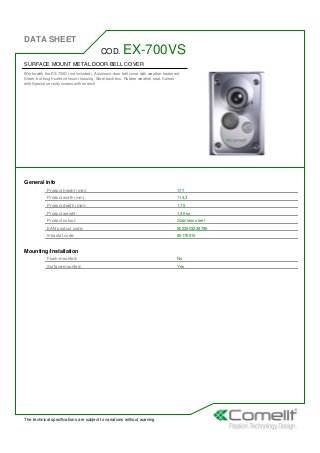 DATA SHEET
The technical specifications are subject to variations without warning
SURFACE MOUNT METAL DOOR BELL COVER
Works with the EX-700D (not included). Aluminum door bell cover with weather treatment.
Sleek, but tough surface mount housing. Steel back box. Rubber weather seal. Comes
with Special security screws with wrench
COD. EX-700VS
General info
Product height (mm): 177
Product width (mm): 114,3
Product depth (mm): 1,75
Product weight: 1,36 kg
Product colour: Stainless steel
EAN product code: 8023903238785
Intrastat code: 85176910
Mounting/Installation
Flush-mounted: No
Surface-mounted: Yes
 