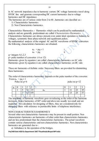 10
Prof MD Dutt HOD Ex Department SRCT ThuakhedaBhopal MP India
in AC network impedance due to harmonic current. DC voltage harmonics travel along
HVDC line and generate corresponding DC current harmonics due to voltage
harmonics and DC impedance.
The harmonics are of various order from 2 to 60 , harmonics are classified as:-
1) Characteristics harmonics
2) Non Characteristics harmonics.
Characteristics Harmonics :- Harmonics which can be predicted by mathematical
analysis and are generally predominant are called Characteristics Harmonics.
Characteristics harmonics are always present even under ideal operation i.e balance Ac
voltages, symmetric three phase network and equidistant pulses.
By mathematical analysis of the original AC and DC waveforms of HVDC converters
the following characteristics harmonics are obtained.
nac = pq ± 1 i
ndc = pq ii
q= integers 0,1,2,3
p= pulse number of convertor ( 6 or 12)
Harmonics given by equation i are called characteristics harmonics on AC side
Harmonics given by equation ii are called characteristics harmonics on DC side
These are harmonics of definite order. Necessary filters are provided for diminishing
these harmonics.
The order of characteristics harmonics depends on the pulse number of the converter.
From nac = pq ± 1
Pulse no p=6 pulse no p=12
q 0 1 2 3 0 1 2 3
1 5 11 17 nac 1 11 23 35
7 13 19 13 25 37
The amplitude of harmonic waveform goes on reducing as the order of the harmonic
increases. Hence harmonics of 60th order and above are usually too small and are
neglected . for calculation for designing of filters, they are considered only for
designing filters with reference to permissible limits of telephone interference.
NON CHARACTERISTICS HARMONICS
Several other non characteristics harmonics may be present in small portion. Non
characteristics harmonics are harmonics of other order than characteristics harmonics
and are less predominant than the characteristics harmonics. The actual waveform
contain various characteristics and non characteristics harmonics. Non characteristics
harmonics are generated due to :
a) Imbalance in the operation of the bridges.
 