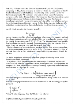 12
Prof MD Dutt HOD Ex Department SRCT ThuakhedaBhopal MP India
In HVDC converter station AC filters are installed at AC yard side. These filters
comprising of R,L,C banks connected in shunt i.e between line and ground at the AC
bus bar. Harmonics have to be filtered out sufficiently at the terminal so that the
harmonics entering the AC system are small and distortion caused by harmonic
currents is within limits. The penetration of harmonic into the AC system and resonance
conditions depends on the harmonic impedance of AC network. The harmonic
impedance is constantly varying as the circuit are being added or switched out and also
the system operating conditions are varying. In filter design elaborate studies are to be
undertaken considering various factors including the possible system resonance.
An LC circuit resonates at a frequency given by
f 0 = 1
2π√LC
At this frequency, the filter offers low impedance to harmonic of f 0 frequency and high
impedance to other frequencies. A typical AC filter has several parallel branches tuned
for specific frequencies such as 7th 9th 11th 13th etc. The respective tuned branches offer
low impedance to respective harmonic frequency currents order and conducts them to
earth. Hence, the harmonic contents in the network are reduced.
The impedance of AC network changes with load. The Ac filter requirements and the
AC shunt compensation requirement is affected by the equivalent impedance of the AC
network. Hence the Ac filter requirement changes with the power transfer through the
DC link.
AC filters are grouped in separately switchable groups, each having certain tuned
branches and a high pass branch.
To adjust the L and C parameters of a filter to some specific resonant frequency to
achieve desired harmonic suppressionis know as tuning of a filter. Tuning signifies the
sharpness of a filter. The sharpness of tuning is normally expressed in terms of Q factor
of an inductor or a capacitor or a circuit.
The Q factor = 2π[Maximum energy stored ]
Energy dissipated per cycle
In a complete cycle of sinusoidal AC wave, the maximum energy stored in an inductor
is ½ LIm².
Similarly average power of an inductor with resistance R is I²R. thus energy dissipated
per cycle,
= { Im }² R
√2
f
Where ‘f’ is the frequency, Thus the Q factor of an inductor
 