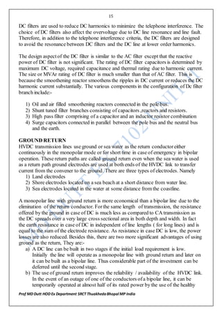 15
Prof MD Dutt HOD Ex Department SRCT ThuakhedaBhopal MP India
DC filters are used to reduce DC harmonics to minimize the telephone interference. The
choice of DC filters also affect the overvoltage due to DC line resonance and line fault.
Therefore, in addition to the telephone interference criteria, the DC filters are designed
to avoid the resonance between DC filters and the DC line at lower order harmonics.
The design aspectof the DC filter is similar to the AC filter except that the reactive
power of DC filter is not significant. The rating of DC filter capacitors is determined by
maximum DC voltage, required capacitance and thermal rating due to harmonic current.
The size or MVAr rating of DC filter is much smaller than that of AC filter. This is
because the smoothening reactor smoothens the ripples in DC current or reduces the DC
harmonic current substantially. The various components in the configuration of Dc filter
branch include:-
1) Oil and air filled smoothening reactors connected in the pole bus.
2) Shunt tuned filter branches consisting of capacitors ,reactors and resistors.
3) High pass filter comprising of a capacitor and an inductor resistor combination
4) Surge capacitors connected in parallel between the pole bus and the neutral bus
and the earth.
GROUND RETURN
HVDC transmission lines use ground or sea water as the return conductoreither
continuously in the monopolar mode or for short time in case of emergency in bipolar
operation. These return paths are called ground return even when the sea water is used
as a return path ground electrodes are used at both ends of the HVDC link to transfer
current from the convener to the ground. There are three types of electrodes. Namely
1) Land electrodes
2) Shore electrodes located on a sea beach at a short distance from water line.
3) Sea electrodes located in the water at some distance from the coastline.
A monopolar line with ground return is more economical than a bipolar line due to the
elimination of the return conductor. Forthe same length of transmission, the resistance
offered by the ground in case of DC is much less as compared to CA transmission as
the DC spreads over a very large cross sectional area in both depth and width. In fact
the earth resistance in case of DC in independent of line lengths ( for long lines) and is
equal to the sum of the electrode resistance. As resistance in case DC is low, the power
losses are also reduced. Besides this, there are two more significant advantages of using
ground as the return, They are:-
a) A DC line can be built in two stages if the initial load requirement is low.
Initially the line will operate as a monopolar line with ground return and later on
it can be built as a bipolar line. Thus considerable part of the investment can be
deferred until the second stage.
b) The use of ground return improves the reliability / availability of the HVDC link.
In the event of an outage of one of the conductors ofa bipolar line, it can be
temporarily operated at almost half of its rated power by the use of the healthy
 