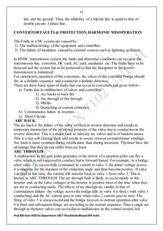 16
Prof MD Dutt HOD Ex Department SRCT ThuakhedaBhopal MP India
line and the ground. Thus, the reliability of a bipolar line is equal to that of
double circuits 3 phase line.
CONVERTORFAULTS & PROTECTION, HARMONIC MISOPERATION
The Faults in a DC system are caused by
1) The malfunctioning of the equipment and controllers
2) The failure of insulation caused by external sources such as lightning pollution
In HVDC transmission system, the faults and abnormal conditions can occurin the
transmission line, converter, DC yard, AC yard, auxiliaries etc. The faults have to be
detected and the system has to be protected so that the disruption in the power
transmission is minimized.
For satisfactory operation of the converters, the valves of the converter bridge should
fire in a definite sequence and conductin a definite direction.
There are three basic types of faults that can occur in converters and given below:-
a) Faults due to malfunction of valves and controllers
1) Arc backs or back fire
2) Arc through or fire through
3) Misfire
4) Quenching or current extinction
b) Commutation failure in inverters.
c) Short Circuits
ARC BACK
The arc back is the failure of the valve to block in reverse direction and results in
temporary destruction of the rectifying property of the valve due to conductionin the
reverse direction. This is a major fault in mercury arc valves and is of random nature.
This is a non self clearing fault and results in severe stresses on transformer windings.
Arc back is more common during rectification than during inversion. Thyristor have the
advantage that they do not suffer from arc back.
ARC THROUGH
A malfunction in the gate pulse generator or the arrival of a spurious pulse can fire a
valve which is not supposed to conduct, butis forward biased. For example, in a bridge,
when valve 1 is successfully commuted its current to valve 3, the initial voltage across
it is negative for the duration of the extinction angle and then becomepositive. If valve
1 is fired at this time, the current will transfer back to valve 1 from valve 3. This is
known as ARC THROUGH. The arc through fault is likely to occurmainly at the
inverter end, as the valve voltages at the inverter is positive most of the time when they
are not in conducting mode. The effects of arc through are similar to that of
commutation failure- the voltage across the bridge falls as valve 4 is fired ( with valve 1
conducting) and the AC current goes to zero when valve 2 current goes to zero. The
firing of valve 5 is unsuccessfuland the bridge recovers to normal operation after valve
6 is fired and subsequentfirings are according to the normal sequence. Thus a single arc
through in thyristor valves can occurdue to malfunction in the control system, but
 