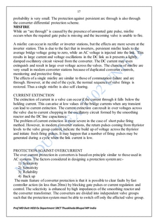 17
Prof MD Dutt HOD Ex Department SRCT ThuakhedaBhopal MP India
probability is very small. The protection against persistent arc through is also through
the converter differential protection scheme.
MISFIRE
While an “arc through” is caused by the presence of unwanted gate pulse, misfire
occurs when the required gate pulse is missing and the incoming valve is unable to fire.
A misfire can occurin rectifier or inverter stations, but the effects are more severe at the
inverter station. This is due to the fact that in inverters, persistent misfire leads to the
average bridge voltage going to zero, while an AC voltage is injected into the link. This
results in large current and voltage oscillations in the DC link as it presents a lightly
damped oscillatory circuit viewed from the converter. The DC current may even
extinguish and result in large over voltage across the valves. The chances of misfire are
very small in modern converter stations because of duplicated converter controls,
monitoring and protective firing.
The effects of a single misfire are similar to those of commutation failure and arc
through. However, at the end of the cycle, the normal sequence of valve firings is
restored. Thus a single misfire is also self clearing.
CURRENT EXTINCTION
The extinction of current in a valve can occurif the current through it falls below the
holding current. This can arise at low values of the bridge currents when any transient
can lead to current extinction. The current extinction can result in over voltages across
the valve due to current chopping in the oscillatory circuit formed by the smoothing
reactor and the DC line capacitance.
The problem of current extinction is more severe in the case of short pulse firing
method. However, in modern converter stations, the return pulses coming from thyristor
levels to the valve group control, indicate the build up of voltage across the thyristor
and initiate fresh firing pulses. It may happen that a number of firing pulses may be
generated during a cycle when the link current is low.
PROTECTIONAGAINST OVERCURRENT
The over current protection in convertors is based on principle similar to those used in
AC systems. The factors considered in designing a protection system are:-
1) Selectivity
2) Sensitivity
3) Reliability
4) Back up
The main feature of converter protection is that it is possible to clear faults by fast
controller action (in less than 20ms) by blocking gate pulses or current regulation and
control. The selectivity is enhanced by high impedances of the smoothing reactor and
the converter transformer. The converters are divided into independent valve groups
such that the protection system must be able to switch off only the affected valve group.
 