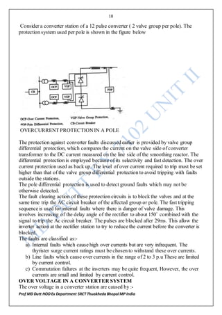 18
Prof MD Dutt HOD Ex Department SRCT ThuakhedaBhopal MP India
Consider a converter station of a 12 pulse converter ( 2 valve group per pole). The
protection system used per pole is shown in the figure below
OVERCURRENT PROTECTIONIN A POLE
The protection against converter faults discussed earlier is provided by valve group
differential protection, which compares the current on the valve side of converter
transformer to the DC current measured on the line side of the smoothing reactor. The
differential protection is employed because of its selectivity and fast detection. The over
current protection used as back up. The level of over current required to trip must be set
higher than that of the valve group differential protection to avoid tripping with faults
outside the stations.
The pole differential protection is used to detect ground faults which may not be
otherwise detected.
The fault clearing action of these protection circuits is to block the valves and at the
same time trip the AC circuit breaker of the affected group or pole. The fast tripping
sequence is used for internal faults where there is danger of valve damage. This
involves increasing of the delay angle of the rectifier to about 150˚ combined with the
signal to trip the Ac circuit breaker. The pulses are blocked after 29ms. This allow the
inverter action at the rectifier station to try to reduce the current before the converter is
blocked.
The faults are classified as:-
a) Internal faults which cause high over currents but are very infrequent. The
thyrister surge current ratings must be chosen to withstand these over currents.
b) Line faults which cause over currents in the range of 2 to 3 p.u These are limited
by current control.
c) Commutation failures at the inverters may be quite frequent, However, the over
currents are small and limited by current control.
OVER VOLTAGE IN A CONVERTER SYSTEM
The over voltage in a converter station are caused by :-
 