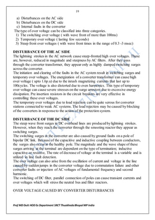 19
Prof MD Dutt HOD Ex Department SRCT ThuakhedaBhopal MP India
a) Disturbances on the AC side
b) Disturbances on the DC side
c) Internal faults in the converter
The type of over voltage can be classified into three categories.
1) The switching over voltage ( with wave front of more than 100ms)
2) Temporary over voltage ( lasting few seconds)
3) Steep front over voltages ( with wave front times in the range of 0.3 -3 msec)
DISTURBANCE OF THE AC SIDE
The lightning strokes in the AC network cause steep-fronted high over voltages. These
are, however, reduced in magnitude and steepness by AC filters. After they pass
through the converter transformer, they appear only as highly damped switching surges
across the converter.
The initiation and clearing of the faults in the AC system result in switching surges and
temporary over voltages. The energization of a converter transformer can cause high
over voltage ( upto 1.6p.u) due to the inrush magnetizing currents that last up to
100cycles. The voltage is also distorted due to even harmonics. This type of temporary
over voltage can cause severe stresses on the surge arrestors due to excessive energy
dissipation. Pre insertion resistors in the circuit breakers are very effective in
controlling these over voltages.
The temporary over voltages due to load rejection can be quite serous for converter
stations connected to weak AC systems. The load rejection may be caused by blocking
of the converters in responseto the action of the protection system.
DISTURBANCE OF THE DC SIDE
The steep wave front surges in DC overhead lines are produced bylightning strokes.
However, when they reach the converter through the smooting reactor they appear as
switching surges.
The switching surges at the converter are also caused by ground faults on a pole of
bipolar DC link. Because of the capacitive and inductive coupling between conductors,
the surges also occurat the healthy pole. The magnitude and the wave shape of these
surges arriving at the terminal are dependent on the type of termination; inductive
capacitive or resistive, The rate of decrease of voltage at the terminal is a variable and is
utilized in line fault detection.
The over voltage can also arise from the oscillation of current and voltage in the line
caused by suddenjumps in the converter voltage due to commutation failure and other
converter faults or injection of AC voltages of fundamental frequency and second
harmonic.
The switching of DC filter, parallel connection of poles can cause transient currents and
over voltages which will stress the neutral bus and filter reactors.
OVER VOLTAGE CAUSED BY CONVERTER DISTURBANCES
 
