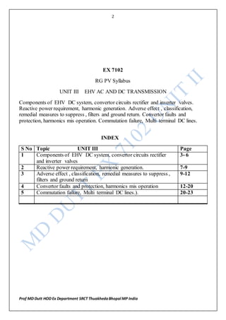 2
Prof MD Dutt HOD Ex Department SRCT ThuakhedaBhopal MP India
EX 7102
RG PV Syllabus
UNIT III EHV AC AND DC TRANSMISSION
Components of EHV DC system, convertor circuits rectifier and inverter valves.
Reactive power requirement, harmonic generation. Adverse effect , classification,
remedial measures to suppress , filters and ground return. Convertor faults and
protection, harmonics mis operation. Commutation failure, Multi terminal DC lines.
INDEX
S No Topic UNIT III Page
1 Components of EHV DC system, convertor circuits rectifier
and inverter valves
3- 6
2 Reactive power requirement, harmonic generation. 7-9
3 Adverse effect , classification, remedial measures to suppress ,
filters and ground return
9-12
4 Convertor faults and protection, harmonics mis operation 12-20
5 Commutation failure, Multi terminal DC lines.). 20-23
 