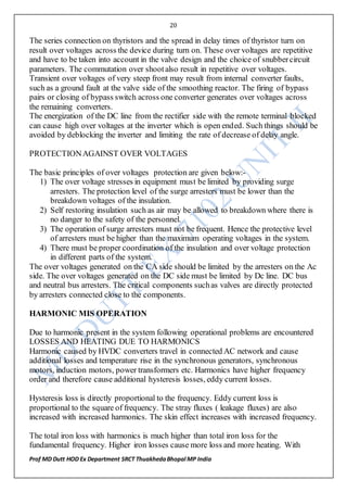 20
Prof MD Dutt HOD Ex Department SRCT ThuakhedaBhopal MP India
The series connection on thyristors and the spread in delay times of thyristor turn on
result over voltages across the device during turn on. These over voltages are repetitive
and have to be taken into account in the valve design and the choice of snubbercircuit
parameters. The commutation over shootalso result in repetitive over voltages.
Transient over voltages of very steep front may result from internal converter faults,
such as a ground fault at the valve side of the smoothing reactor. The firing of bypass
pairs or closing of bypass switch across one converter generates over voltages across
the remaining converters.
The energization of the DC line from the rectifier side with the remote terminal blocked
can cause high over voltages at the inverter which is open ended. Such things should be
avoided by deblocking the inverter and limiting the rate of decrease of delay angle.
PROTECTIONAGAINST OVER VOLTAGES
The basic principles of over voltages protection are given below:-
1) The over voltage stresses in equipment must be limited by providing surge
arresters. The protection level of the surge arresters must be lower than the
breakdown voltages of the insulation.
2) Self restoring insulation such as air may be allowed to breakdown where there is
no danger to the safety of the personnel.
3) The operation of surge arresters must not be frequent. Hence the protective level
of arresters must be higher than the maximum operating voltages in the system.
4) There must be proper coordination of the insulation and over voltage protection
in different parts of the system.
The over voltages generated on the CA side should be limited by the arresters on the Ac
side. The over voltages generated on the DC side must be limited by Dc line. DC bus
and neutral bus arresters. The critical components suchas valves are directly protected
by arresters connected close to the components.
HARMONIC MIS OPERATION
Due to harmonic present in the system following operational problems are encountered
LOSSES AND HEATING DUE TO HARMONICS
Harmonic caused by HVDC converters travel in connected AC network and cause
additional losses and temperature rise in the synchronous generators, synchronous
motors, induction motors, power transformers etc. Harmonics have higher frequency
order and therefore cause additional hysteresis losses, eddy current losses.
Hysteresis loss is directly proportional to the frequency. Eddy current loss is
proportional to the square of frequency. The stray fluxes ( leakage fluxes) are also
increased with increased harmonics. The skin effect increases with increased frequency.
The total iron loss with harmonics is much higher than total iron loss for the
fundamental frequency. Higher iron losses cause more loss and more heating. With
 