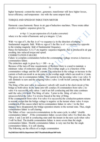 21
Prof MD Dutt HOD Ex Department SRCT ThuakhedaBhopal MP India
higher harmonic content the motor , generator, transformer will have higher losses,
lesser efficiency and temperature rise with the same ampere load.
TORQUEAND SPEED OF INDUCTION MOTOR
Harmonic cause harmonic fluxes in air gap of induction machines. These rotate either
positive or negative sequence given by
n=6q± 1 ( as per expression of a 6 pulse converter)
where n is the order of harmonic and q is integers 1,2 etc
With +ve sign of 1, the flux is of +ve sequence i.e in the direction of rotating
fundamental magnetic field. With-ve sign of 1 the flux is of –ve sequence i.e opposite
to the rotating magnetic field of fundamental frequency.
Hence for harmonics 5,11,17 etc negative sequence magnetic flux is produced in air gap
resulting into reduced torque and speed.
COMMUTATION FAILURE
Failure to complete commutation before the commutating voltage reverses is known as
commutation failure.
The extinction angle is given by γ = 180 – α - µ
Because of the turn off time requirements of thyristor there is a need to maintain a
minimum value of extinction angle γmin. The overlap angle µ is a function of the
commutation voltage and the DC current. The reduction in the voltage or increase in the
current or both can result in an increase in the overlap angle which can result in γ<γmin.
This gives rise to commutation failure. The current in the incoming valve ( say valve 3)
will diminish to zero and the outgoing valve ( valve 1) will be left carrying the full link
current.
The firing of the next valve in sequence ( valve4) will result in the short circuit of the
bridge as bothvalves in the same arm will conduct. If commutation from valve 2 to
valve 4 is successful, only valves 1 and 4 are left conducting and this state continues
until the valve 6 is fired. The firing of valve 5 prior to the firing of valve 6 is
unsuccessfulas the valve 5 is reverse biased at the time of firing.
If the commutation from valve 4 to valve 6 is successful, the conduction pattern returns
to normal except that the bridge voltage is negative at the instant where valve 4 stops
conduction. If the causes which led to commutation failure in valve 1 in the first
instance have disappeared, the bridge operation returns to the normal state. Thus, single
commutation failure is self clearing.
The failure of two successivecommutations in the same cycle, is called ‘ double
commutation failure’ . If the commutation failure occurs when valve 4 is fired also, the
valves 1 and 2 are left in conducting state until the instant in the next cycle when valve
3 will be fired. The double commutation failure is more severe than the single
commutation failure. Double commutation failure is very rare but like the single
commutation failure, it is self clearing.
The following are the effects of a single commutation
 