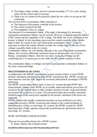 22
Prof MD Dutt HOD Ex Department SRCT ThuakhedaBhopal MP India
1) The bridge voltage remains zero for a period exceeding 1/3rd of c cycle, during
which the Dc current tends to increase.
2) There is no Ac current for the period in which the two valves in an arm are left
conducting.
The recovery from a commutation failure depends on
a) The responseof the gamma controller at the inverter.
b) The current control in the link
c) The magnitude of the Ac voltage
On detection of a commutation failure, if the angle of advantage β is increased,
subsequent commutation failures may be averted. However, it depends upon the control
of DC current and the magnitude of AC voltage. The initial rate of rise of current in the
inverter is limited by the smoothing reactor and the current controller at the rectifier
helps to limit the current in the case of persistent commutation failure. It may be
necessary to reduce the current reference to limit the overlap angle in the case of low
voltages caused by faults in the Ac system.
Commutation failures are self clearing although in the caseof persistent commutation
failures, the converter differential protection removes the converter out of service.
During commutation failures when the two valves in an arm of bridge are left
conducting, the CA current goes to zero while the DC current continues to flow.
The commutation failure in a bridge can lead to consequential commutation failures in
the series connected bridge.
MULTITERMINAL DC LINES
A multiterminal Dc (MTDC) transmission system consists of three or more HVDC
terminal substations and interconnecting HVDC transmission line. MTDC systems are
more attractive and may fully exploit the economic and technical advantages of HVDC
technology.
The MTDC system interconnects three or more AC systems through HVDC lines.
Some terminal stations of the MTDC act in rectifier mode and transfer power from AC
system to the DC system where as after terminal operate in inverter mode and transfer
power from DC system to Ac system. The total power taken from rectifier substation
should be equal to the total power supplied by the inverter substation if the losses are
neglected.
MTDC systems with parallel connected converters are now preferred over series
connected converters. MTDC system provide solution to the controlproblems of
interconnection of three or more large AC systems. By MTDC system few HVDC
interconnection of high capacity can provide asynchronous tie ups between three or
more large AC systems.
MTDC NETWORK CONFIGURATION
There are two possible schemes for a MTDC system:-
1) Series scheme with constant current
 