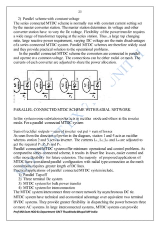 23
Prof MD Dutt HOD Ex Department SRCT ThuakhedaBhopal MP India
2) Parallel scheme with constant voltage
The series connected MTDC scheme is normally run with constant current setting set
by the master converter station. The master station determines its voltage and other
converter station have to vary the Dc voltage. Flexibility of the power transfer requires
a wide range of transformer tapping at the series station. Thus , a large tap changing
ratio, large reactive power requirement, varying DC voltage are the main disadvantages
of a series connected MTDC system. Parallel MTDC schemes are therefore widely used
and they provide practical solution to the operational problems.
In the parallel connected MTDC scheme the converters are connected in parallel
and operate at a common voltage. The connections can be either radial or mesh. The
currents of each converter are adjusted to share the power allocation.
PARALLEL CONNECTED MTDC SCHEME WITH RADIAL NETWORK
In this system some substation poles acts in rectifier mode and others in the inverter
mode. Fora parallel connected MTDC system
Sum of rectifier outputs = sum of inverter out put + sum of losses
As seen from the direction of power in the diagram, station 1 and 4 acts as rectifier
whereas station 2 and 3 acts as inverter. The currents Id1, Id2,Id3 and Id4 are adjusted to
get the required P1,P2,P3 and P4.
Parallel connected MTDC system offer minimum operational and controlproblems. As
compared to series connected scheme, it results in fewer line losses, easier control and
offer more flexibility for future extension. The majority of proposed applications of
MTDC have considered parallel configuration with radial type connection as the mesh
connections requires greater length of DC lines.
Practical applications of parallel connected MTDC system include.
1) Parallel Tap off
2) Three terminal Dc system
3) MTDC system for bulk power transfer
4) MTDC system for interconnection
The MTDC system interconnect three or more network by asynchronous DC tie.
MTDC system have technical and economical advantage over equivalent two terminal
HVDC systems. They provide greater flexibility in dispatching the power between three
or more AC systems. In large interconnected systems, MTDC systems can provide
 
