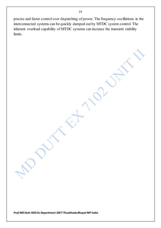 24
Prof MD Dutt HOD Ex Department SRCT ThuakhedaBhopal MP India
precise and faster control over dispatching of power. The frequency oscillations in the
interconnected systems can be quickly damped out by MTDC system control. The
inherent overload capability of MTDC systems can increase the transient stability
limits.
 