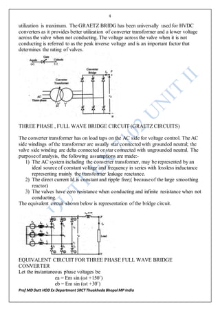 4
Prof MD Dutt HOD Ex Department SRCT ThuakhedaBhopal MP India
utilization is maximum. The GRAETZ BRIDG has been universally used for HVDC
converters as it provides better utilization of converter transformer and a lower voltage
across the valve when not conducting. The voltage across the valve when it is not
conducting is referred to as the peak inverse voltage and is an important factor that
determines the rating of valves.
THREE PHASE , FULL WAVE BRIDGE CIRCUIT (GRAETZ CIRCUITS)
The converter transformer has on load taps on the AC side for voltage control. The AC
side windings of the transformer are usually star connected with grounded neutral; the
valve side winding are delta connected or star connected with ungrounded neutral. The
purposeof analysis, the following assumptions are made:-
1) The AC system including the converter transformer, may be represented by an
ideal sourceof constant voltage and frequency in series with lossless inductance
representing mainly the transformer leakage reactance.
2) The direct current Id is constant and ripple free;( becauseof the large smoothing
reactor)
3) The valves have zero resistance when conducting and infinite resistance when not
conducting.
The equivalent circuit shown below is representation of the bridge circuit.
EQUIVALENT CIRCUIT FOR THREE PHASE FULL WAVE BRIDGE
CONVERTER
Let the instantaneous phase voltages be
ea = Em sin (ωt +150˚)
eb = Em sin (ωt +30˚)
 