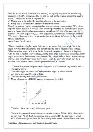 7
Prof MD Dutt HOD Ex Department SRCT ThuakhedaBhopal MP India
Both the active power P and reactive power Q are equally important for satisfactory
operation of HVDC converters. The rectifier as well as the inverter absorb the reactive
power. The reactive power is required for
a) Mainly due to the delayed current conduction in the converter.
b) Partly due to the reactance of the converter transformer.
Supplying leading reactive power is called reactive power compensation. AC system
supplies active power P as well as some reactive power Q to the convertor; but this not
enough. Hence additional compensation is provide on AC side of the converter by
means of AC filter capacitors, AC shunt capacitors, synchronous condensers or static
VAr source. Reactive power compensation has a significant influence on the costof
HVDC substation.
As we know CosΦ = cosα
Where cos Φ is the displacement factor or vector power factor and angle ‘Φ’ is the
angle by which the fundamental line current lags the line to neutral source voltage.
When the delay angle ‘α’ is zero, the fundamental component of current is in phase
with the line to neutral sourcevoltage, As the delay angle is increased the displacement
angle between the fundamental component of the current and the line to neutral voltage
increase and current lags behind the voltage. Thus, the converter which may be a
rectifier or an inverter draws reactive power from the AC system.
The reactive power compensation/ consumption of converters vary mainly with :-
1) The active power
2) The delay angle ‘α’ of rectifier and extinction angle ‘γ’ of the inverter.
3) AC bus voltage and DC pole voltage.
4) The commutating reactance of converters
5) Mode of operation of HVDC system (monopolar , bi polar)
Variation of reactive power with active power
The reactive power demand of converter varies between 20% to 60% of the active
power flow. At full load, the reactive power absorbed bythe converter is about
60% of the active power flow for the normally used values of transformer reactance,
 