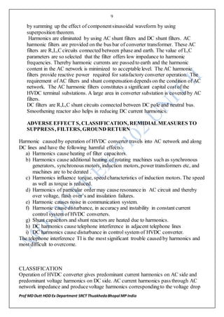 9
Prof MD Dutt HOD Ex Department SRCT ThuakhedaBhopal MP India
by summing up the effect of componentsinusoidal waveform by using
superposition theorem.
Harmonics are eliminated by using AC shunt filters and DC shunt filters. AC
harmonic filters are provided on the bus bar of converter transformer. These AC
filters are R,L,C circuits connected between phase and earth. The value of L,C
parameters are so selected that the filter offers low impedance to harmonic
frequencies. Thereby harmonic currents are passed to earth and the harmonic
content in the AC network is minimized to acceptable level. The AC harmonic
filters provide reactive power required for satisfactory converter operation. The
requirement of AC filters and shunt compensation depends on the condition of AC
network. The AC harmonic filters constitutes a significant capital costof the
HVDC terminal substations. A large area in converter substation is covered by AC
filters.
DC filters are R,L,C shunt circuits connected between DC pole and neutral bus.
Smoothening reactor also helps in reducing DC current harmonics.
ADVERSE EFFECT S, CLASSIFICATION, REMIDIALMEASURES TO
SUPPRESS, FILTERS, GROUND RETURN
Harmonic caused by operation of HVDC converter travels into AC network and along
DC lines and have the following harmful effects:-
a) Harmonics cause heating of filter capacitors.
b) Harmonics cause additional heating of rotating machines such as synchronous
generators, synchronous motors, induction motors, power transformers etc, and
machines are to be derated .
c) Harmonics influence torque, speed characteristics of induction motors. The speed
as well as torque is reduced.
d) Harmonics of particular order may cause resonance in AC circuit and thereby
over voltage, flash over’s and insulation failures.
e) Harmonic causes noise in communication system.
f) Harmonic cause disturbance, in accuracy and instability in constant current
control system of HVDC converters.
g) Shunt capacitors and shunt reactors are heated due to harmonics.
h) DC harmonics cause telephone interference in adjacent telephone lines
i) DC harmonics cause disturbance in control system of HVDC converter.
The telephone interference TI is the most significant trouble caused by harmonics and
most difficult to overcome.
CLASSIFICATION
Operation of HVDC converter gives predominant current harmonics on AC side and
predominant voltage harmonics on DC side. AC current harmonics pass through AC
network impedance and producevoltage harmonics correspondingto the voltage drop
 