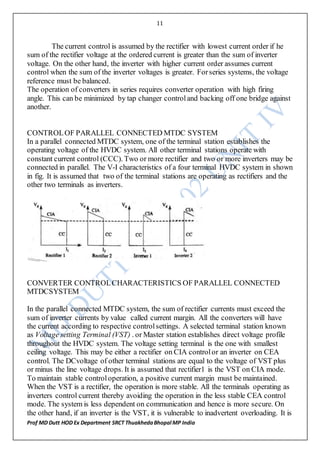 11
Prof MD Dutt HOD Ex Department SRCT ThuakhedaBhopal MP India
The current control is assumed by the rectifier with lowest current order if he
sum of the rectifier voltage at the ordered current is greater than the sum of inverter
voltage. On the other hand, the inverter with higher current order assumes current
control when the sum of the inverter voltages is greater. Forseries systems, the voltage
reference must be balanced.
The operation of converters in series requires converter operation with high firing
angle. This can be minimized by tap changer controland backing off one bridge against
another.
CONTROLOF PARALLEL CONNECTED MTDC SYSTEM
In a parallel connected MTDC system, one of the terminal station establishes the
operating voltage of the HVDC system. All other terminal stations operate with
constant current control (CCC). Two or more rectifier and two or more inverters may be
connected in parallel. The V-I characteristics of a four terminal HVDC system in shown
in fig. It is assumed that two of the terminal stations are operating as rectifiers and the
other two terminals as inverters.
CONVERTER CONTROLCHARACTERISTICS OF PARALLEL CONNECTED
MTDCSYSTEM
In the parallel connected MTDC system, the sum of rectifier currents must exceed the
sum of inverter currents by value called current margin. All the converters will have
the current according to respective controlsettings. A selected terminal station known
as Voltage setting Terminal (VST) . or Master station establishes direct voltage profile
throughout the HVDC system. The voltage setting terminal is the one with smallest
ceiling voltage. This may be either a rectifier on CIA controlor an inverter on CEA
control. The DCvoltage of other terminal stations are equal to the voltage of VST plus
or minus the line voltage drops. It is assumed that rectifier1 is the VST on CIA mode.
To maintain stable controloperation, a positive current margin must be maintained.
When the VST is a rectifier, the operation is more stable. All the terminals operating as
inverters control current thereby avoiding the operation in the less stable CEA control
mode. The system is less dependent on communication and hence is more secure. On
the other hand, if an inverter is the VST, it is vulnerable to inadvertent overloading. It is
 