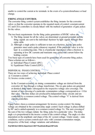 12
Prof MD Dutt HOD Ex Department SRCT ThuakhedaBhopal MP India
unable to controlthe current at its terminals in the event of a system disturbance or load
change.
FIRING ANGLE CONTROL
The converter firing control system establishes the firing instants for the converter
valves so that the converter operates in the required mode of control: constantcurrent
CC and CEA controllers is closely linked with the method of generation of gate pulses
for the valves.
The two basic requirements for the firing pulse generation of HVDC valves are
1) The firing instant for all the valves are determined at ground potential and the
firing signals are sent to the individual thyristor by light signals through fiber
optic cable.
2) Although a single pulse is sufficient to turn on a thyrister, but the gate pulse
generator must send a pulse whenever required. If the particular valve is to be
kept in a conducting state. This is of particular importance when a thyrister is
operating at low DC currents and transients may reduce the current below the
holding current.
Two basic type of controls have been used for generation of converter firing pulses.
These schemes are as follows:-
a) Individual Phase Control (IPC)
b) Equidistant Pulse Control (EPC)
INDIVIDUAL PHASE CONTROL
There are two ways of achieving individual Phase control
a) Constant α control
b) Inverse cosine control
In the Constant α control, six timing commutation voltage are derived from the
converter AC bus through a voltage transformer. The six gate pulses are generated
at identical delay times subsequent to the respective voltage zero crossings. The
instant of zero crossing of a particular commutation voltage correspondsto α = 0 for
that valve. The time delays are produced byindependent delay circuits and are
controlled by a common controlvoltage. The control voltage ‘V’ is derived from
current controllers.
Figure below shoes a common arrangement for inverse cosine control. Six timing
voltage are obtained in the constant delay angle control. Each voltage is phase shifted
by 90° and is added separately to a common controlvoltage Vc. The zero crossingof
the sum of the two voltages initiate the firing pulse for a particular valve. The delay
angle α is proportional to the inverse cosine of the control voltage. The angle α is also
dependent on the amplitude and shape of the AC system voltage. Under steady – state
conditions, such a system controls each valve with constant commutation margin,
irrespective of the load, voltage variations and unbalance.
 