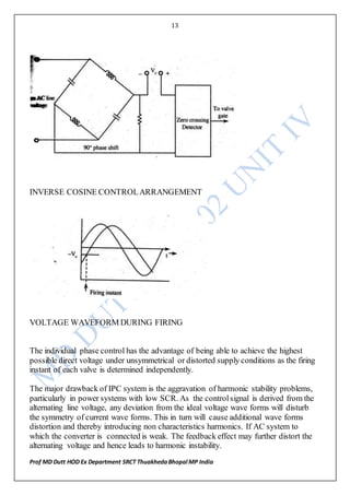 13
Prof MD Dutt HOD Ex Department SRCT ThuakhedaBhopal MP India
INVERSE COSINE CONTROLARRANGEMENT
VOLTAGE WAVEFORM DURING FIRING
The individual phase control has the advantage of being able to achieve the highest
possible direct voltage under unsymmetrical or distorted supply conditions as the firing
instant of each valve is determined independently.
The major drawback of IPC system is the aggravation of harmonic stability problems,
particularly in power systems with low SCR. As the controlsignal is derived from the
alternating line voltage, any deviation from the ideal voltage wave forms will disturb
the symmetry of current wave forms. This in turn will cause additional wave forms
distortion and thereby introducing non characteristics harmonics. If AC system to
which the converter is connected is weak. The feedback effect may further distort the
alternating voltage and hence leads to harmonic instability.
 