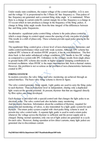 15
Prof MD Dutt HOD Ex Department SRCT ThuakhedaBhopal MP India
Under steady state conditions, the output voltage of the control amplifier, (v2) is zero
and the voltage V1 is proportional to the 3 Phase AC line frequency ω. Thus pulses of
line frequency are generated and a constant firing delay angle ‘α’ is maintained. When
there is a change in current order I0, current margin Im or line frequency ω a change in
V3 occurs which in turn produces a change in the frequency of the firing pulses. A
change in firing delay angle results from the time integral of the differences between
line and firing pulse frequencies.
An alternative equidistant pulse controlfiring scheme is the pulse phase control in
which a steep change in control signal causes the spacing of only one pulse to change.
This results in a shift of phase only. These schemes provide equal pulse spacing in the
steady state.
The equidistant firing control gives a lower level of non-characteristics harmonics and
stable control performance when used with weak systems. Although EPC scheme has
replaced IPC scheme in all modern HVDC projects, it has its own limitations. The first
draw back is that under unbalanced voltage conditions, EPC results in less DC voltage
as compared to a system with IPC. Unbalance in the voltages results from single phase
to ground faults.EPC scheme also results in higher negative damping contributions to
torsional oscillations when HVDC is the major transmission link from a thermal station.
However, this problem is not so serious as the problem of non-characteristics harmonics
created in IPC.
FIRING SYSTEM
In modern converter, the valve firing and valve monitoring are achieved through an
optical interface. The basis valve firing scheme is shown in figure.
The valve controlgenerates firing signals. Light guides are used to carry the firing pulse
to each thyrister. Thus each thyrister level in independent, sharing only a duplicated
light sourceat the ground potential. At present, thyrister that that are triggered directly
by fibre optics, are being developed.
Each thyrister is provided with a special control unit that changes the light pulse to an
electrical pulse. The valve controlunit also includes many monitoring
And protective functions. Information about the condition of thyrister, required for
protection and monitoring of valves, is also transmitted by a light guide system for each
thyrister. The return pulse system coupled with short pulse firing scheme is used in
present day valve control units. A separate light guide is used to send a return pulse
whenever the voltage across the thyrister is sufficient and the power supply unit is
charged. During normal operation, only one set of light pulses are generated in a cycle
for each valve. However, during operation at low direct currents, many light pulses are
generated due to discontinues current.
 