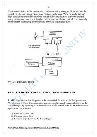 16
Prof MD Dutt HOD Ex Department SRCT ThuakhedaBhopal MP India
The implementation of the control can be achieved using analog or digital circuits. In
digital circuits, micro-processorbased controls can be used. With the availability of
high speed programmable controllers using bit slice architecture, converter control
using micro- processoris now feasible. Micro processorbased controllers are normally
more reliable than analog controllers and therefore superseded them.
VALVE FIRING SCHEME
PARALLEL OPERATIONOFAC ANDDC TRANSMISSIONLINE.
In a DC transmission line the power to be transmitted depends on the four parameters
Vr, Vi, α and β. These four parameters can be controlled nearly independently over the
desired range. By operating a DC transmission line in parallel with an AC transmission
system, we can achieve:-
1) Constant current flow
2) Constant power flow
3) Constant angle between AC bus voltages
 