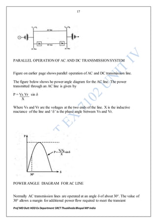 17
Prof MD Dutt HOD Ex Department SRCT ThuakhedaBhopal MP India
PARALLEL OPERATION OF AC AND DC TRANSMISSIONSYSTEM
Figure on earlier page shows parallel operation of AC and DC transmission line.
The figure below shows he power angle diagram for the AC line. The power
transmitted through an AC line is given by
P = Vs Vr sin δ
X
Where Vs and Vr are the voltages at the two ends of the line. X is the inductive
reactance of the line and ‘δ’ is the phase angle between Vs and Vr.
POWER ANGLE DIAGRAM FOR AC LINE
Normally AC transmission lines are operated at an angle δ of about 30°. The value of
30° allows a margin for additional power flow required to meet the transient
 