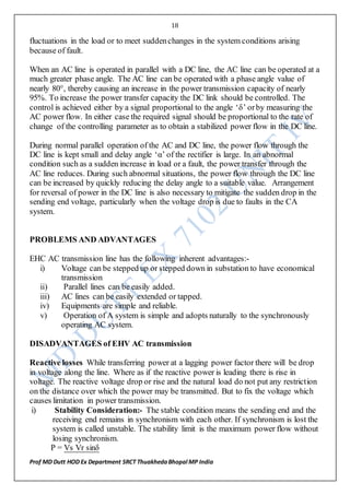 18
Prof MD Dutt HOD Ex Department SRCT ThuakhedaBhopal MP India
fluctuations in the load or to meet suddenchanges in the system conditions arising
because of fault.
When an AC line is operated in parallel with a DC line, the AC line can be operated at a
much greater phase angle. The AC line can be operated with a phase angle value of
nearly 80°, thereby causing an increase in the power transmission capacity of nearly
95%. To increase the power transfer capacity the DC link should be controlled. The
control is achieved either by a signal proportional to the angle ‘δ’ orby measuring the
AC power flow. In either case the required signal should be proportional to the rate of
change of the controlling parameter as to obtain a stabilized power flow in the DC line.
During normal parallel operation of the AC and DC line, the power flow through the
DC line is kept small and delay angle ‘α’ of the rectifier is large. In an abnormal
condition such as a sudden increase in load or a fault, the power transfer through the
AC line reduces. During such abnormal situations, the power flow through the DC line
can be increased by quickly reducing the delay angle to a suitable value. Arrangement
for reversal of power in the DC line is also necessary to mitigate the sudden drop in the
sending end voltage, particularly when the voltage drop is due to faults in the CA
system.
PROBLEMS AND ADVANTAGES
EHC AC transmission line has the following inherent advantages:-
i) Voltage can be stepped up or stepped down in substation to have economical
transmission
ii) Parallel lines can be easily added.
iii) AC lines can be easily extended or tapped.
iv) Equipments are simple and reliable.
v) Operation of A system is simple and adopts naturally to the synchronously
operating AC system.
DISADVANTAGES of EHV AC transmission
Reactive losses While transferring power at a lagging power factor there will be drop
in voltage along the line. Where as if the reactive power is leading there is rise in
voltage. The reactive voltage drop or rise and the natural load do not put any restriction
on the distance over which the power may be transmitted. But to fix the voltage which
causes limitation in power transmission.
i) Stability Consideration:- The stable condition means the sending end and the
receiving end remains in synchronism with each other. If synchronism is lost the
system is called unstable. The stability limit is the maximum power flow without
losing synchronism.
P = Vs Vr sinδ
 
